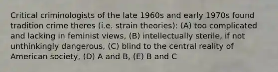 Critical criminologists of the late 1960s and early 1970s found tradition crime theres (i.e. strain theories): (A) too complicated and lacking in feminist views, (B) intellectually sterile, if not unthinkingly dangerous, (C) blind to the central reality of American society, (D) A and B, (E) B and C