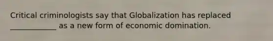 Critical criminologists say that Globalization has replaced ____________ as a new form of economic domination.