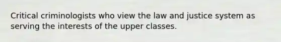 Critical criminologists who view the law and justice system as serving the interests of the upper classes.