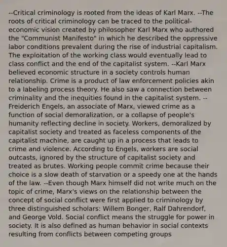 --Critical criminology is rooted from the ideas of Karl Marx. --The roots of critical criminology can be traced to the political-economic vision created by philosopher Karl Marx who authored the "Communist Manifesto" in which he described the oppressive labor conditions prevalent during the rise of industrial capitalism. The exploitation of the working class would eventually lead to class conflict and the end of the capitalist system. --Karl Marx believed economic structure in a society controls human relationship. Crime is a product of law enforcement policies akin to a labeling process theory. He also saw a connection between criminality and the inequities found in the capitalist system. --Freiderich Engels, an associate of Marx, viewed crime as a function of social demoralization, or a collapse of people's humanity reflecting decline in society. Workers, demoralized by capitalist society and treated as faceless components of the capitalist machine, are caught up in a process that leads to crime and violence. According to Engels, workers are social outcasts, ignored by the structure of capitalist society and treated as brutes. Working people commit crime because their choice is a slow death of starvation or a speedy one at the hands of the law. --Even though Marx himself did not write much on the topic of crime, Marx's views on the relationship between the concept of social conflict were first applied to criminology by three distinguished scholars: Willem Bonger, Ralf Dahrendorf, and George Vold. Social conflict means the struggle for power in society. It is also defined as human behavior in social contexts resulting from conflicts between competing groups