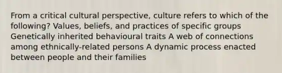 From a critical cultural perspective, culture refers to which of the following? Values, beliefs, and practices of specific groups Genetically inherited behavioural traits A web of connections among ethnically-related persons A dynamic process enacted between people and their families