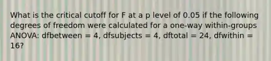 What is the critical cutoff for F at a p level of 0.05 if the following degrees of freedom were calculated for a one-way within-groups ANOVA: dfbetween = 4, dfsubjects = 4, dftotal = 24, dfwithin = 16?