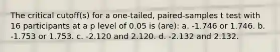 The critical cutoff(s) for a one-tailed, paired-samples t test with 16 participants at a p level of 0.05 is (are): a. -1.746 or 1.746. b. -1.753 or 1.753. c. -2.120 and 2.120. d. -2.132 and 2.132.