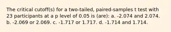 The critical cutoff(s) for a two-tailed, paired-samples t test with 23 participants at a p level of 0.05 is (are): a. -2.074 and 2.074. b. -2.069 or 2.069. c. -1.717 or 1.717. d. -1.714 and 1.714.