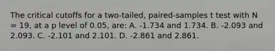 The critical cutoffs for a two-tailed, paired-samples t test with N = 19, at a p level of 0.05, are: A. -1.734 and 1.734. B. -2.093 and 2.093. C. -2.101 and 2.101. D. -2.861 and 2.861.