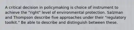 A critical decision in policymaking is choice of instrument to achieve the "right" level of environmental protection. Salzman and Thompson describe five approaches under their "regulatory toolkit." Be able to describe and distinguish between these.