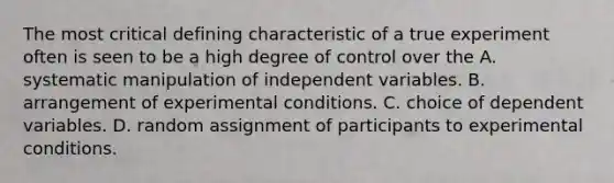 The most critical defining characteristic of a true experiment often is seen to be a high degree of control over the A. systematic manipulation of independent variables. B. arrangement of experimental conditions. C. choice of dependent variables. D. random assignment of participants to experimental conditions.