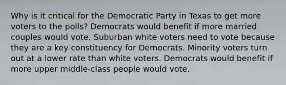 Why is it critical for the Democratic Party in Texas to get more voters to the polls? Democrats would benefit if more married couples would vote. Suburban white voters need to vote because they are a key constituency for Democrats. Minority voters turn out at a lower rate than white voters. Democrats would benefit if more upper middle-class people would vote.