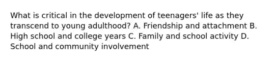 What is critical in the development of teenagers' life as they transcend to young adulthood? A. Friendship and attachment B. High school and college years C. Family and school activity D. School and community involvement