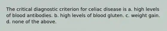 The critical diagnostic criterion for celiac disease is a. high levels of blood antibodies. b. high levels of blood gluten. c. weight gain. d. none of the above.