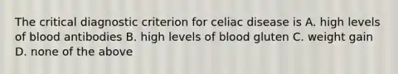 The critical diagnostic criterion for celiac disease is A. high levels of blood antibodies B. high levels of blood gluten C. weight gain D. none of the above