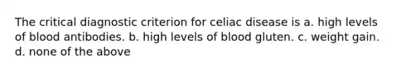 The critical diagnostic criterion for celiac disease is a. high levels of blood antibodies. b. high levels of blood gluten. c. weight gain. d. none of the above