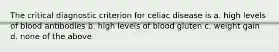 The critical diagnostic criterion for celiac disease is a. high levels of blood antibodies b. high levels of blood gluten c. weight gain d. none of the above