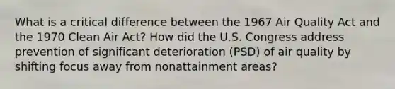 ​What is a critical difference between the 1967 Air Quality Act and the 1970 Clean Air Act? How did the U.S. Congress address prevention of significant deterioration (PSD) of air quality by shifting focus away from nonattainment areas?