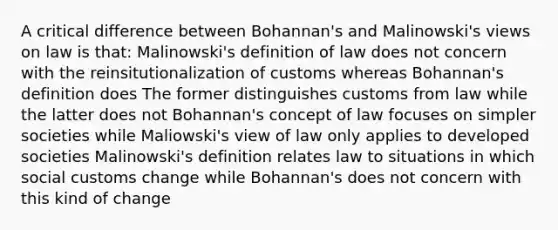 A critical difference between Bohannan's and Malinowski's views on law is that: Malinowski's definition of law does not concern with the reinsitutionalization of customs whereas Bohannan's definition does The former distinguishes customs from law while the latter does not Bohannan's concept of law focuses on simpler societies while Maliowski's view of law only applies to developed societies Malinowski's definition relates law to situations in which social customs change while Bohannan's does not concern with this kind of change