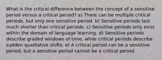 What is the critical difference between the concept of a sensitive period versus a critical period? a) There can be multiple critical periods, but only one sensitive period. b) Sensitive periods last much shorter than critical periods. c) Sensitive periods only exist within the domain of language learning. d) Sensitive periods describe graded windows of time, while critical periods describe sudden qualitative shifts. e) A critical period can be a sensitive period, but a sensitive period cannot be a critical period.