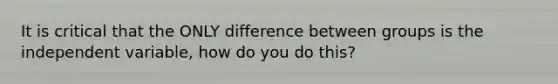 It is critical that the ONLY difference between groups is the independent variable, how do you do this?