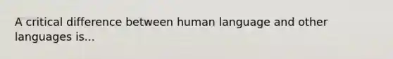 A critical difference between human language and other languages is...