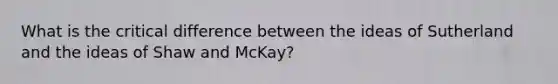 What is the critical difference between the ideas of Sutherland and the ideas of Shaw and McKay?