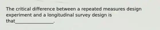 The critical difference between a repeated measures design experiment and a longitudinal survey design is that_________________.