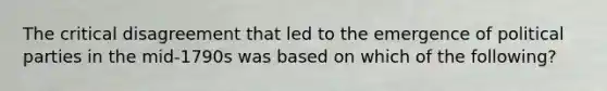 The critical disagreement that led to the emergence of political parties in the mid-1790s was based on which of the following?