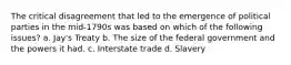 The critical disagreement that led to the emergence of political parties in the mid-1790s was based on which of the following issues? a. Jay's Treaty b. The size of the federal government and the powers it had. c. Interstate trade d. Slavery