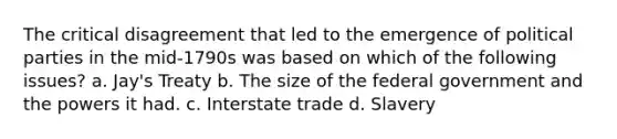 The critical disagreement that led to the emergence of political parties in the mid-1790s was based on which of the following issues? a. Jay's Treaty b. The size of the federal government and the powers it had. c. Interstate trade d. Slavery