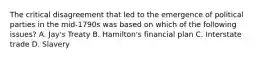 The critical disagreement that led to the emergence of political parties in the mid-1790s was based on which of the following issues? A. Jay's Treaty B. Hamilton's financial plan C. Interstate trade D. Slavery