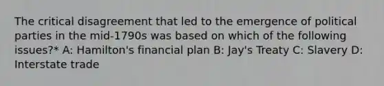 The critical disagreement that led to the emergence of political parties in the mid-1790s was based on which of the following issues?* A: Hamilton's financial plan B: Jay's Treaty C: Slavery D: Interstate trade