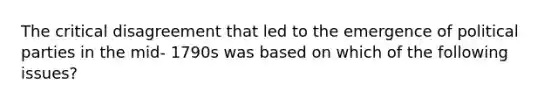 The critical disagreement that led to the emergence of political parties in the mid- 1790s was based on which of the following issues?