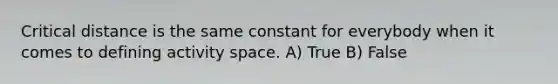 Critical distance is the same constant for everybody when it comes to defining activity space. A) True B) False