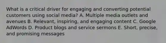 What is a critical driver for engaging and converting potential customers using social media? A. Multiple media outlets and avenues B. Relevant, inspiring, and engaging content C. Google AdWords D. Product blogs and service sermons E. Short, precise, and promising messages