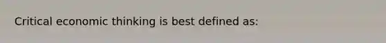 Critical economic thinking is best defined as: