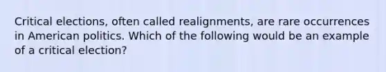 Critical elections, often called realignments, are rare occurrences in American politics. Which of the following would be an example of a critical election?
