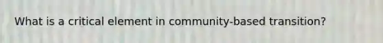 What is a critical element in community-based transition?