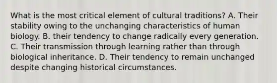 What is the most critical element of cultural traditions? A. Their stability owing to the unchanging characteristics of human biology. B. their tendency to change radically every generation. C. Their transmission through learning rather than through biological inheritance. D. Their tendency to remain unchanged despite changing historical circumstances.