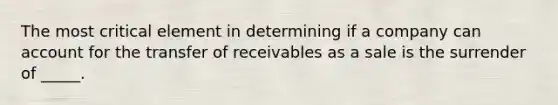 The most critical element in determining if a company can account for the transfer of receivables as a sale is the surrender of _____.