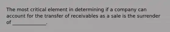 The most critical element in determining if a company can account for the transfer of receivables as a sale is the surrender of ______________.