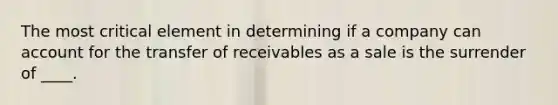 The most critical element in determining if a company can account for the transfer of receivables as a sale is the surrender of ____.