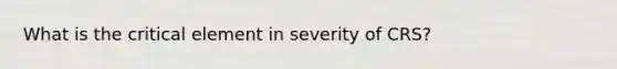 What is the critical element in severity of CRS?