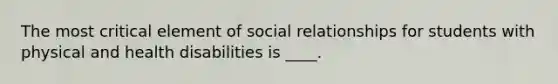 The most critical element of social relationships for students with physical and health disabilities is ____.