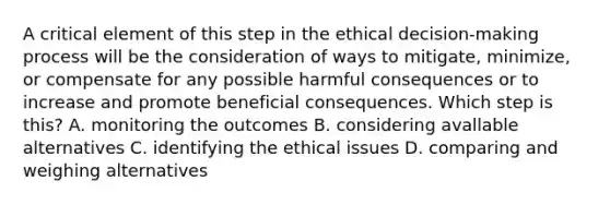 A critical element of this step in the ethical decision-making process will be the consideration of ways to mitigate, minimize, or compensate for any possible harmful consequences or to increase and promote beneficial consequences. Which step is this? A. monitoring the outcomes B. considering avallable alternatives C. identifying the ethical issues D. comparing and weighing alternatives