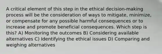 A critical element of this step in the ethical decision-making process will be the consideration of ways to mitigate, minimize, or compensate for any possible harmful consequences or to increase and promote beneficial consequences. Which step is this? A) Monitoring the outcomes B) Considering available alternatives C) Identifying the ethical issues D) Comparing and weighing alternatives