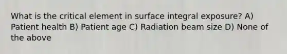 What is the critical element in surface integral exposure? A) Patient health B) Patient age C) Radiation beam size D) None of the above