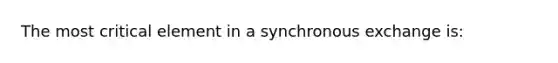 The most critical element in a synchronous exchange is: