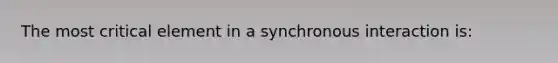 The most critical element in a synchronous interaction is: