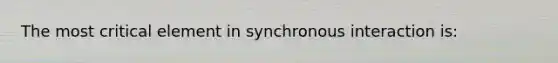 The most critical element in synchronous interaction is: