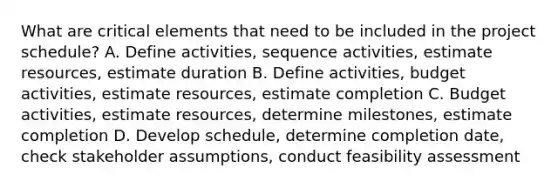 What are critical elements that need to be included in the project schedule? A. Define activities, sequence activities, estimate resources, estimate duration B. Define activities, budget activities, estimate resources, estimate completion C. Budget activities, estimate resources, determine milestones, estimate completion D. Develop schedule, determine completion date, check stakeholder assumptions, conduct feasibility assessment