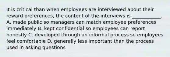 It is critical than when employees are interviewed about their reward preferences, the content of the interviews is ____________. A. made public so managers can match employee preferences immediately B. kept confidential so employees can report honestly C. developed through an informal process so employees feel comfortable D. generally less important than the process used in asking questions