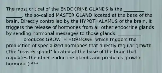 The most critical of the ENDOCRINE GLANDS is the _________ _______, the so-called MASTER GLAND located at the base of the brain. Directly controlled by the HYPOTHALAMUS of the brain, it triggers the release of hormones from all other endocrine glands by sending hormonal messages to those glands. __________ _______ produces GROWTH HORMONE, which triggers the production of specialized hormones that directly regular growth. (The "master gland" located at the base of the brain that regulates the other endocrine glands and produces growth hormone.) ***